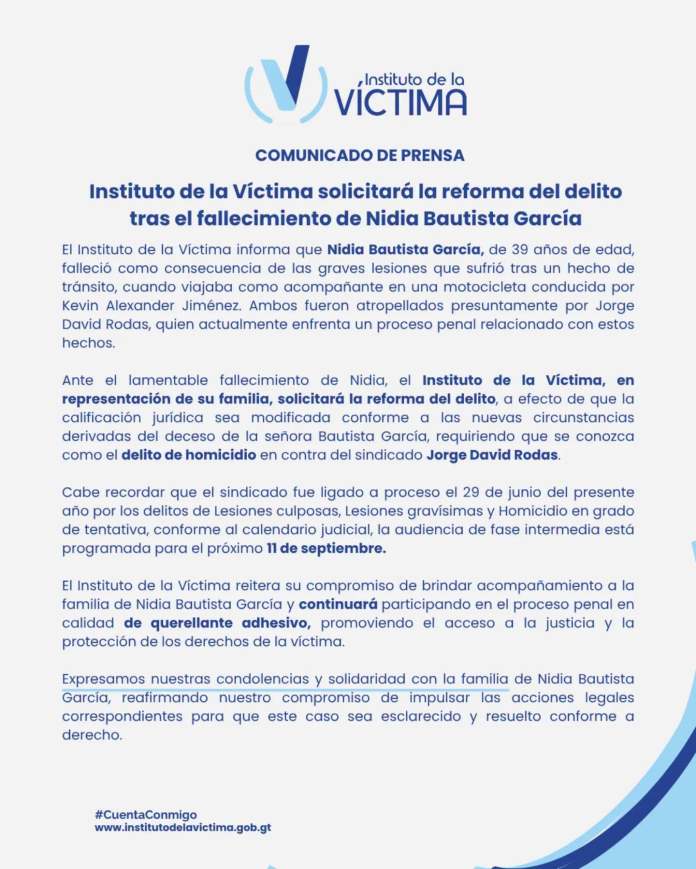 Instituto de la Víctima solicitará la reforma del delitotras el fallecimiento de Nidia Bautista García El Instituto de la Víctima informa que Nidia Bautista García, de 39 años de edad, falleció como consecuencia de las graves lesiones que sufrió tras un hecho de tránsito, cuando viajaba como acompañante en una motocicleta conducida por Kevin Alexander Jiménez. Ambos fueron atropellados presuntamente por Jorge David Rodas, quien actualmente enfrenta un proceso penal relacionado con estos hechos. Ante el lamentable fallecimiento de Nidia, el Instituto de la Víctima, en representación de su familia, solicitará la reforma del delito, a efecto de que la calificación jurídica sea modificada conforme a las nuevas circunstancias derivadas del deceso de la señora Bautista García, requiriendo que se conozca como el delito de homicidio en contra del sindicado Jorge David Rodas. Cabe recordar que el sindicado fue ligado a proceso el 29 de junio del presente año por los delitos de Lesiones culposas, Lesiones gravísimas y Homicidio en grado de tentativa, conforme al calendario judicial, la audiencia de fase intermedia está programada para el próximo 11 de septiembre. El Instituto de la Víctima reitera su compromiso de brindar acompañamiento a la familia de Nidia Bautista García y continuará participando en el proceso penal en calidad de querellante adhesivo, promoviendo el acceso a la justicia y la protección de los derechos de la víctima. Expresamos nuestras condolencias y solidaridad con la familia de Nidia Bautista García, reafirmando nuestro compromiso de impulsar las acciones legales correspondientes para que este caso sea esclarecido y resuelto conforme a derecho.